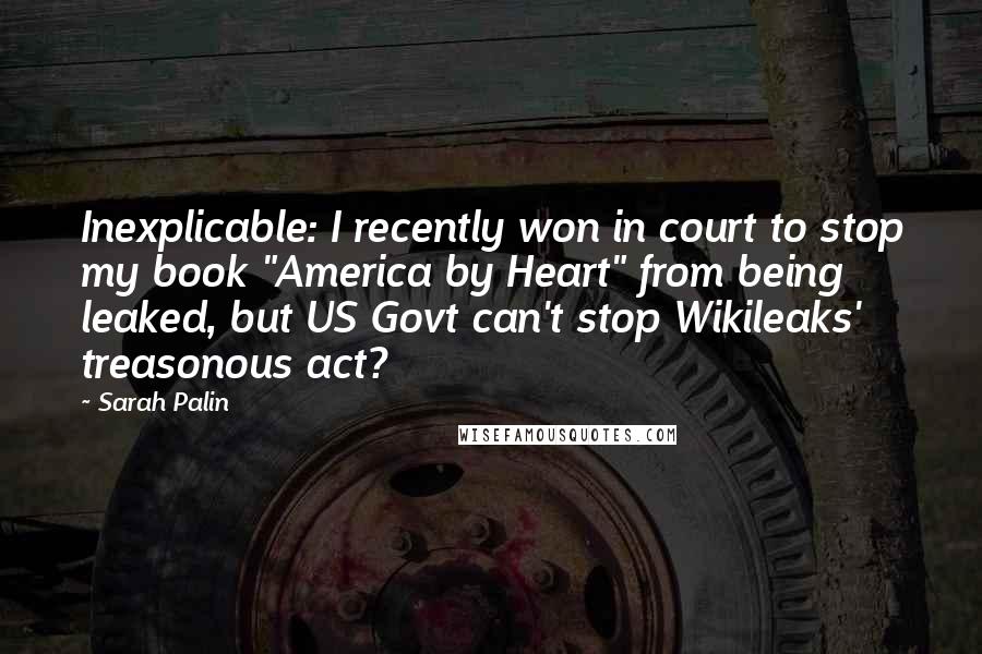 Sarah Palin Quotes: Inexplicable: I recently won in court to stop my book "America by Heart" from being leaked, but US Govt can't stop Wikileaks' treasonous act?