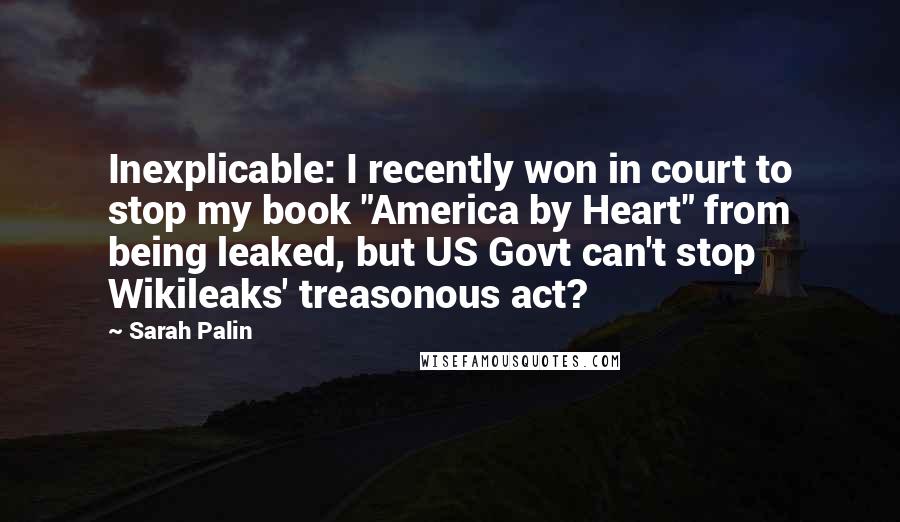 Sarah Palin Quotes: Inexplicable: I recently won in court to stop my book "America by Heart" from being leaked, but US Govt can't stop Wikileaks' treasonous act?