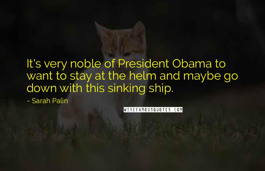 Sarah Palin Quotes: It's very noble of President Obama to want to stay at the helm and maybe go down with this sinking ship.