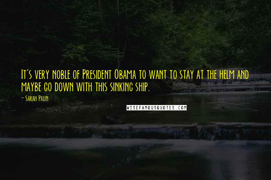Sarah Palin Quotes: It's very noble of President Obama to want to stay at the helm and maybe go down with this sinking ship.