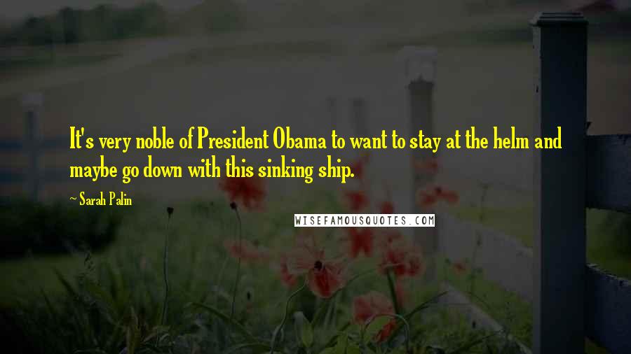 Sarah Palin Quotes: It's very noble of President Obama to want to stay at the helm and maybe go down with this sinking ship.