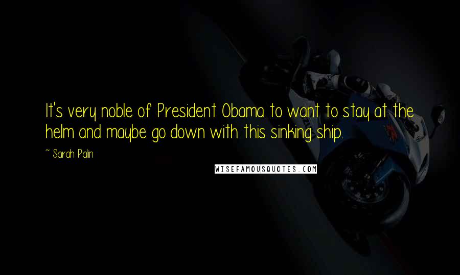 Sarah Palin Quotes: It's very noble of President Obama to want to stay at the helm and maybe go down with this sinking ship.