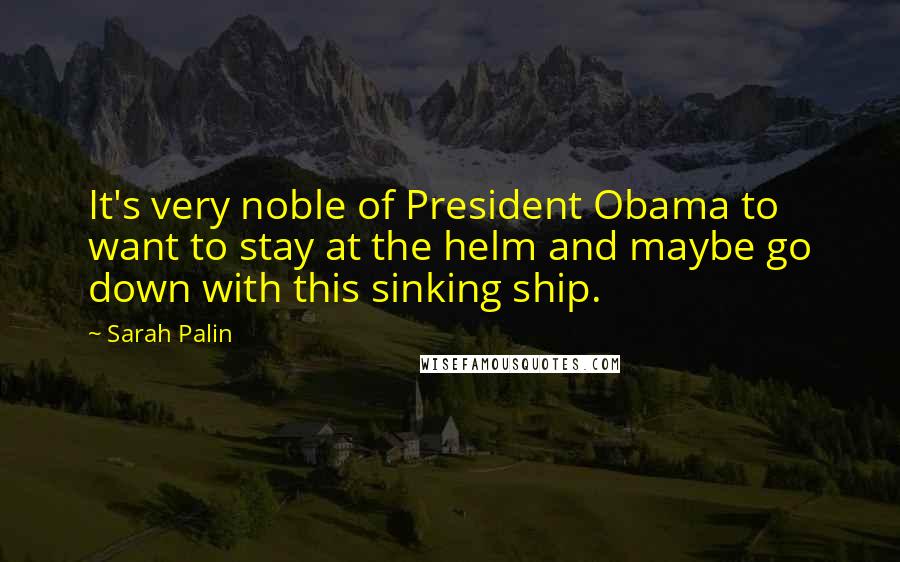 Sarah Palin Quotes: It's very noble of President Obama to want to stay at the helm and maybe go down with this sinking ship.