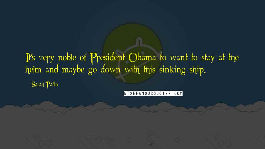 Sarah Palin Quotes: It's very noble of President Obama to want to stay at the helm and maybe go down with this sinking ship.