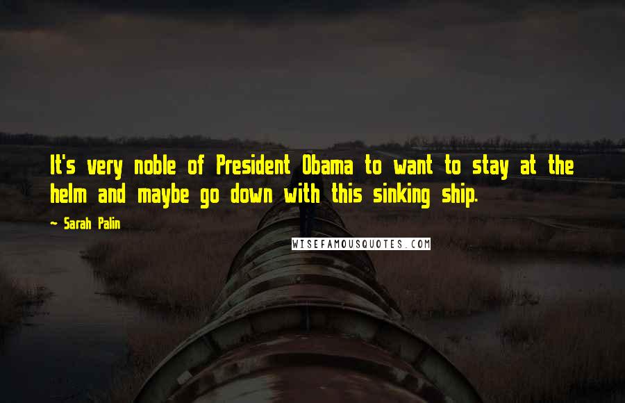 Sarah Palin Quotes: It's very noble of President Obama to want to stay at the helm and maybe go down with this sinking ship.
