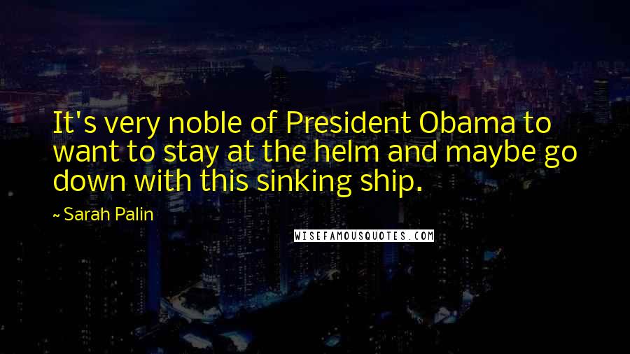Sarah Palin Quotes: It's very noble of President Obama to want to stay at the helm and maybe go down with this sinking ship.