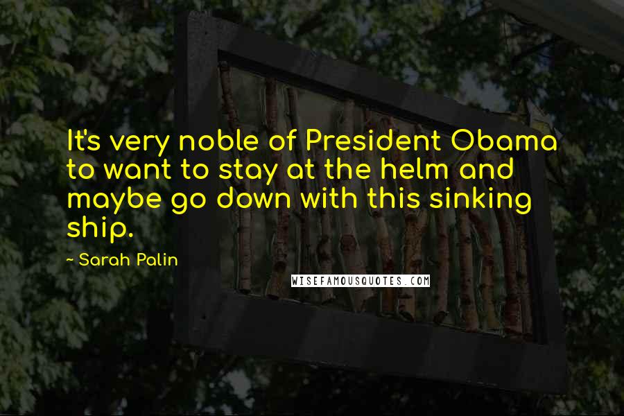 Sarah Palin Quotes: It's very noble of President Obama to want to stay at the helm and maybe go down with this sinking ship.