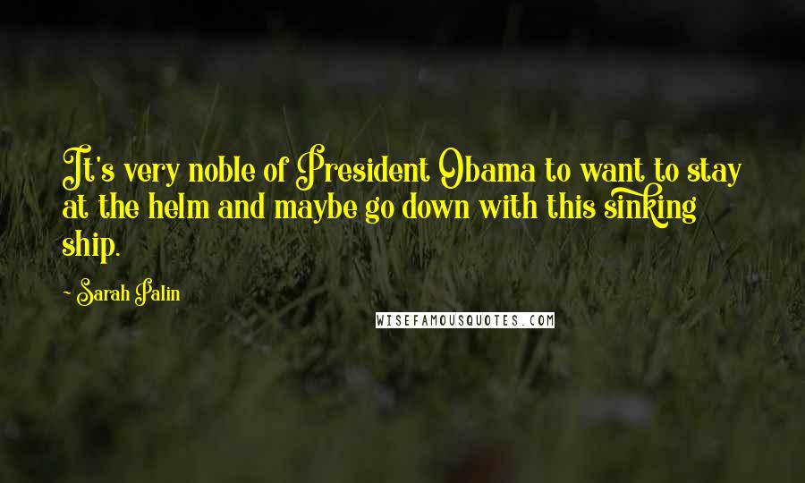 Sarah Palin Quotes: It's very noble of President Obama to want to stay at the helm and maybe go down with this sinking ship.