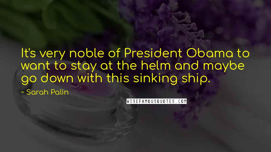 Sarah Palin Quotes: It's very noble of President Obama to want to stay at the helm and maybe go down with this sinking ship.
