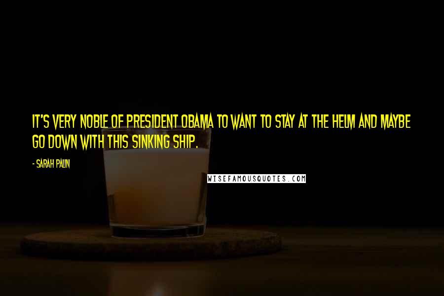 Sarah Palin Quotes: It's very noble of President Obama to want to stay at the helm and maybe go down with this sinking ship.