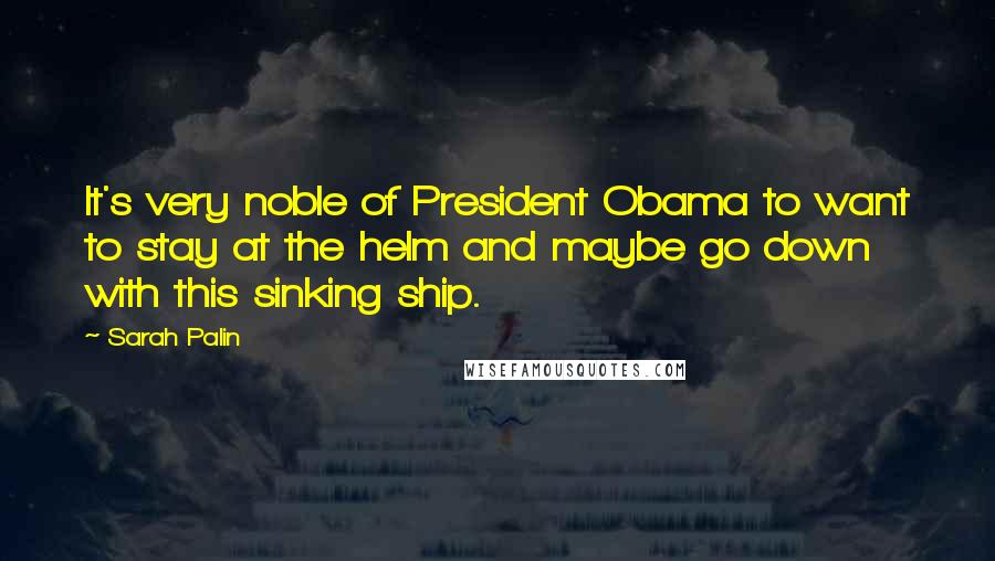 Sarah Palin Quotes: It's very noble of President Obama to want to stay at the helm and maybe go down with this sinking ship.
