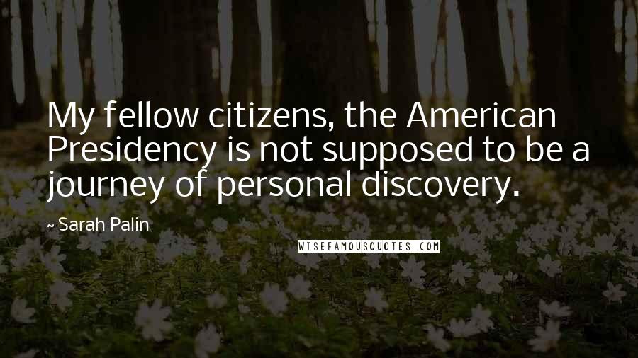 Sarah Palin Quotes: My fellow citizens, the American Presidency is not supposed to be a journey of personal discovery.