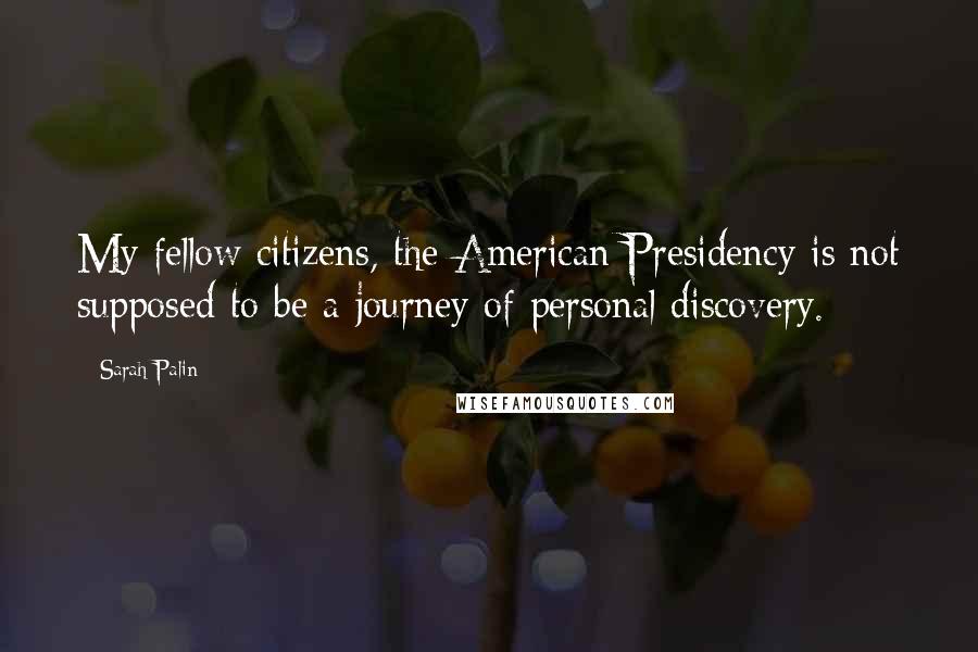 Sarah Palin Quotes: My fellow citizens, the American Presidency is not supposed to be a journey of personal discovery.