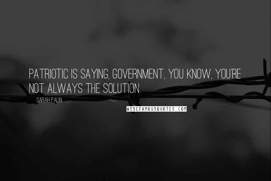 Sarah Palin Quotes: Patriotic is saying, government, you know, you're not always the solution.