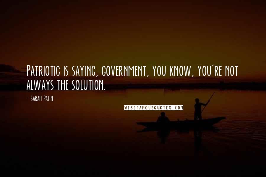 Sarah Palin Quotes: Patriotic is saying, government, you know, you're not always the solution.