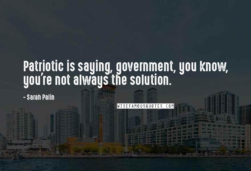 Sarah Palin Quotes: Patriotic is saying, government, you know, you're not always the solution.