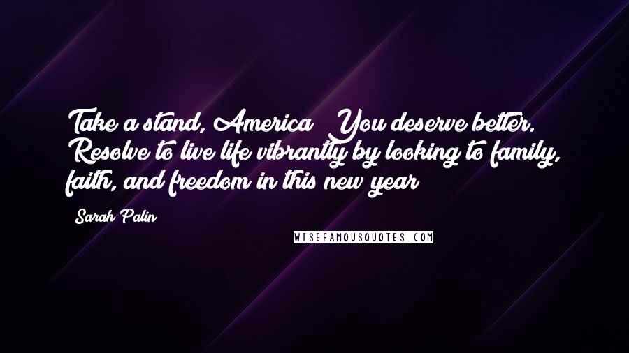 Sarah Palin Quotes: Take a stand, America! You deserve better. Resolve to live life vibrantly by looking to family, faith, and freedom in this new year!