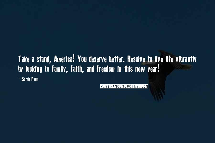 Sarah Palin Quotes: Take a stand, America! You deserve better. Resolve to live life vibrantly by looking to family, faith, and freedom in this new year!
