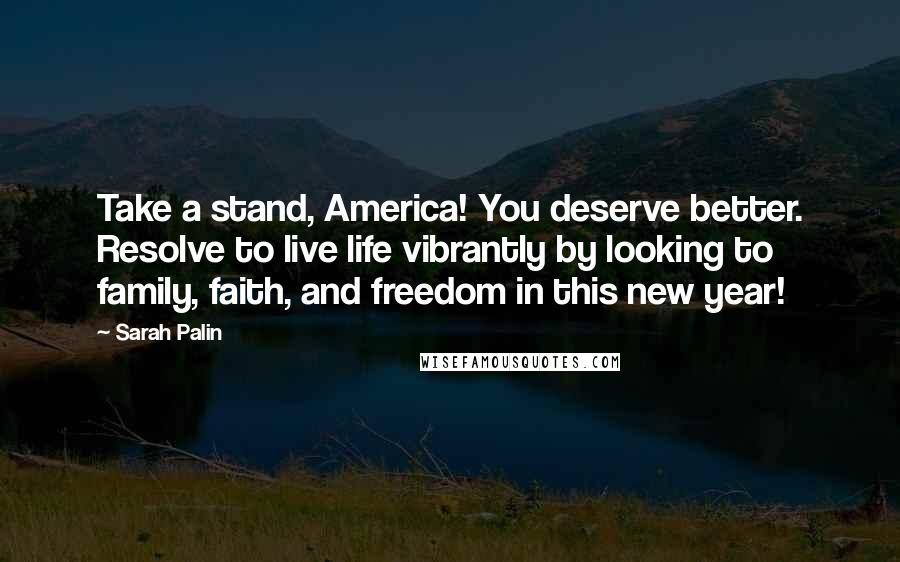 Sarah Palin Quotes: Take a stand, America! You deserve better. Resolve to live life vibrantly by looking to family, faith, and freedom in this new year!
