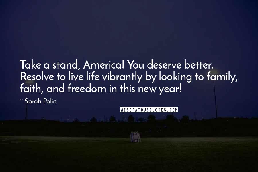 Sarah Palin Quotes: Take a stand, America! You deserve better. Resolve to live life vibrantly by looking to family, faith, and freedom in this new year!