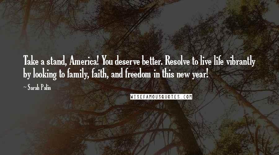 Sarah Palin Quotes: Take a stand, America! You deserve better. Resolve to live life vibrantly by looking to family, faith, and freedom in this new year!