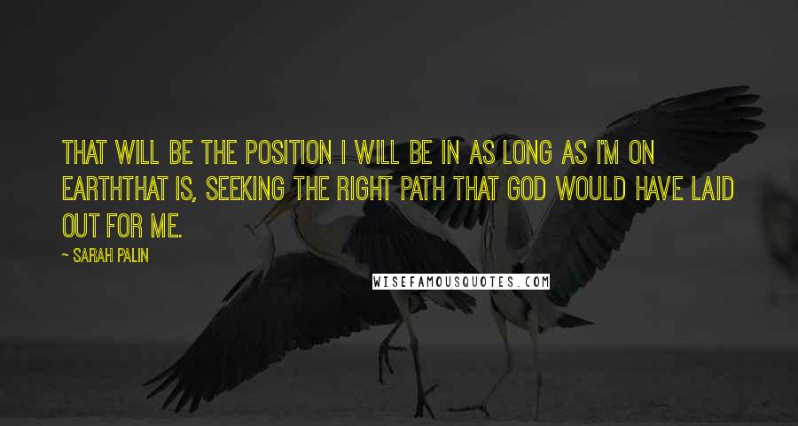 Sarah Palin Quotes: That will be the position I will be in as long as I'm on earththat is, seeking the right path that God would have laid out for me.