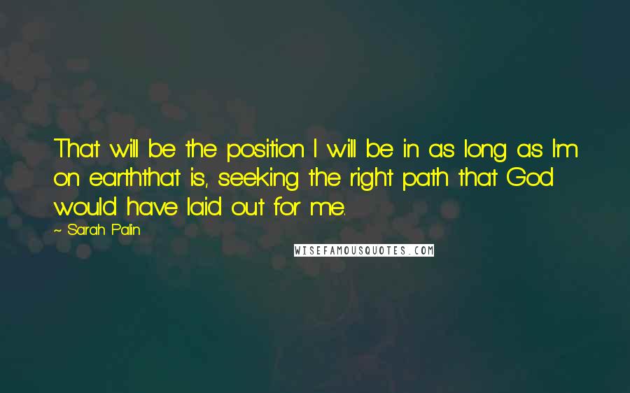 Sarah Palin Quotes: That will be the position I will be in as long as I'm on earththat is, seeking the right path that God would have laid out for me.