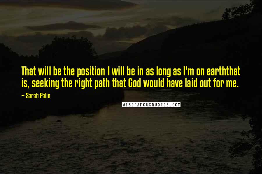 Sarah Palin Quotes: That will be the position I will be in as long as I'm on earththat is, seeking the right path that God would have laid out for me.