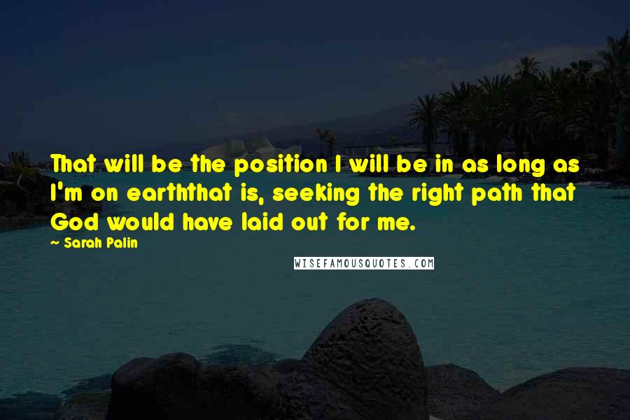 Sarah Palin Quotes: That will be the position I will be in as long as I'm on earththat is, seeking the right path that God would have laid out for me.