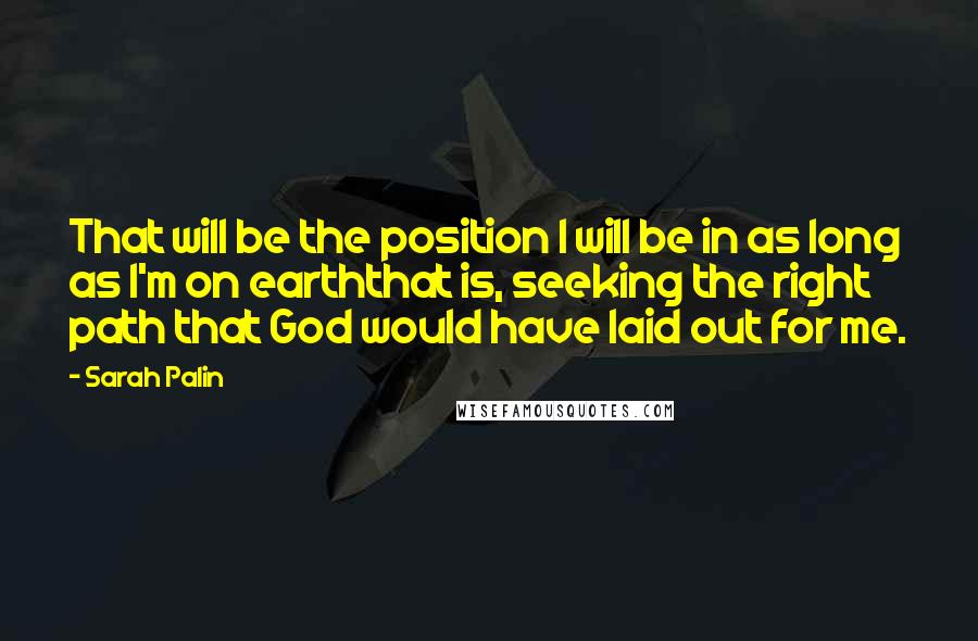 Sarah Palin Quotes: That will be the position I will be in as long as I'm on earththat is, seeking the right path that God would have laid out for me.