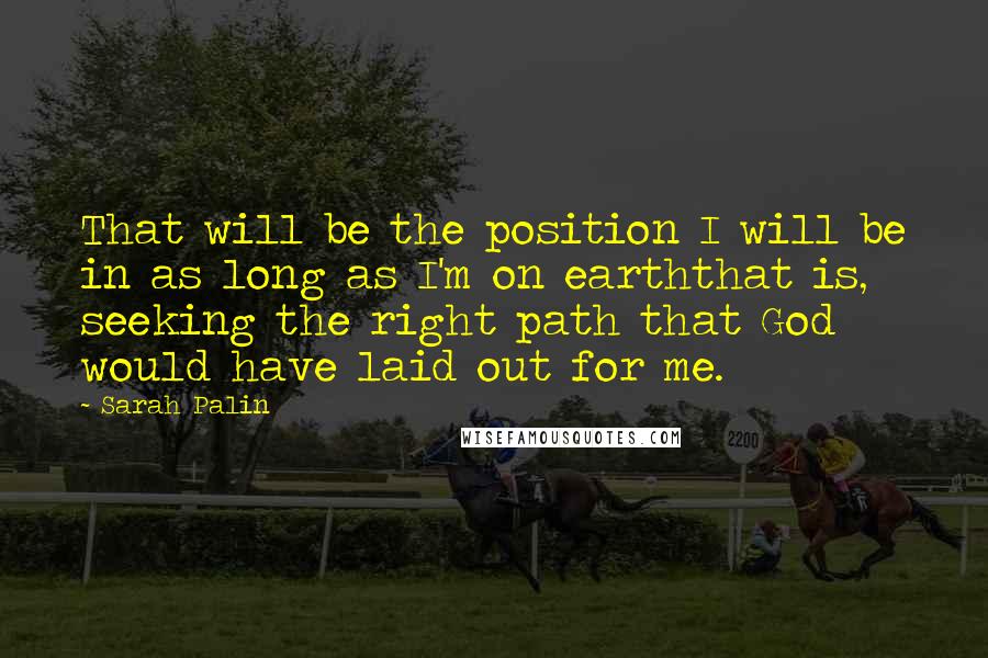 Sarah Palin Quotes: That will be the position I will be in as long as I'm on earththat is, seeking the right path that God would have laid out for me.