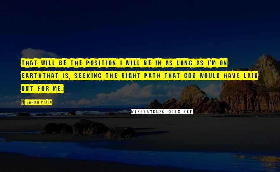 Sarah Palin Quotes: That will be the position I will be in as long as I'm on earththat is, seeking the right path that God would have laid out for me.