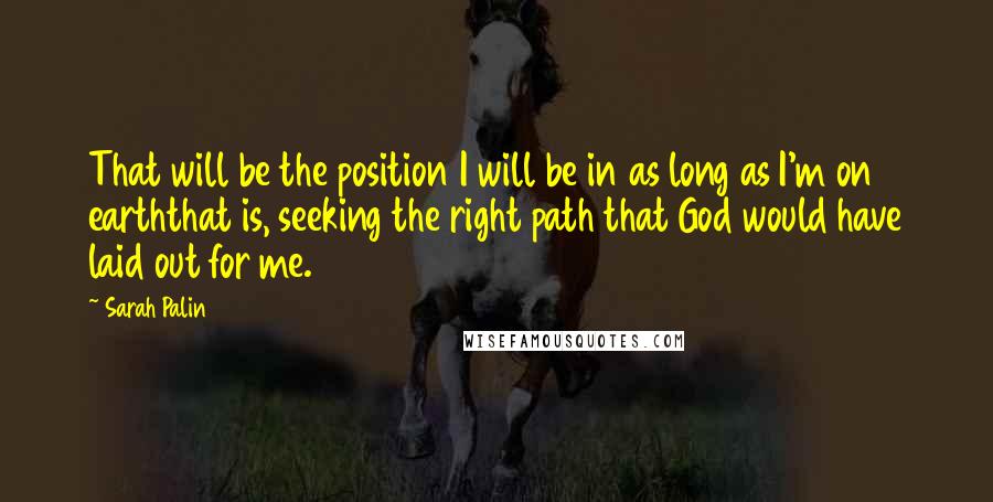 Sarah Palin Quotes: That will be the position I will be in as long as I'm on earththat is, seeking the right path that God would have laid out for me.