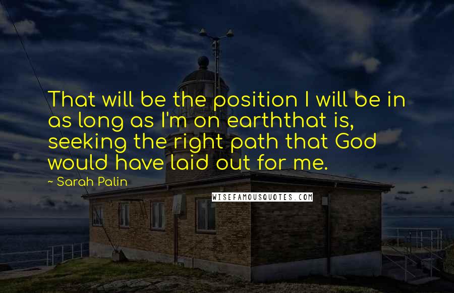 Sarah Palin Quotes: That will be the position I will be in as long as I'm on earththat is, seeking the right path that God would have laid out for me.