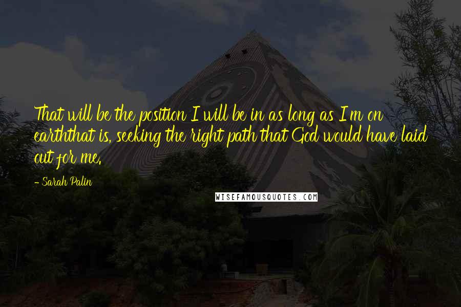 Sarah Palin Quotes: That will be the position I will be in as long as I'm on earththat is, seeking the right path that God would have laid out for me.