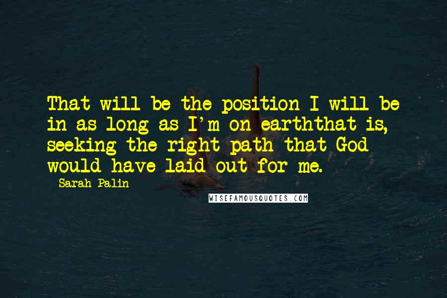 Sarah Palin Quotes: That will be the position I will be in as long as I'm on earththat is, seeking the right path that God would have laid out for me.