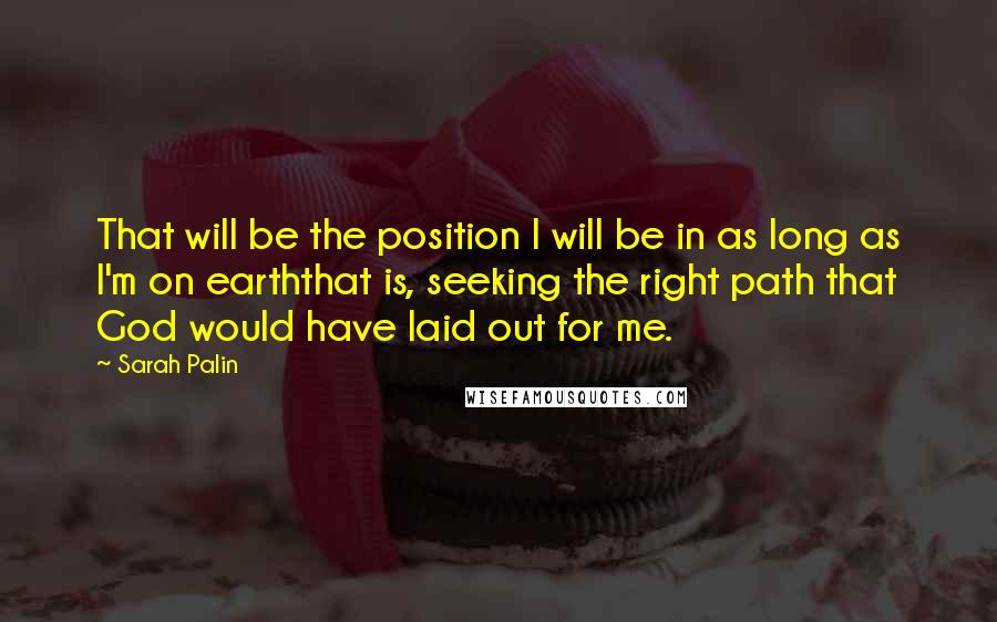 Sarah Palin Quotes: That will be the position I will be in as long as I'm on earththat is, seeking the right path that God would have laid out for me.