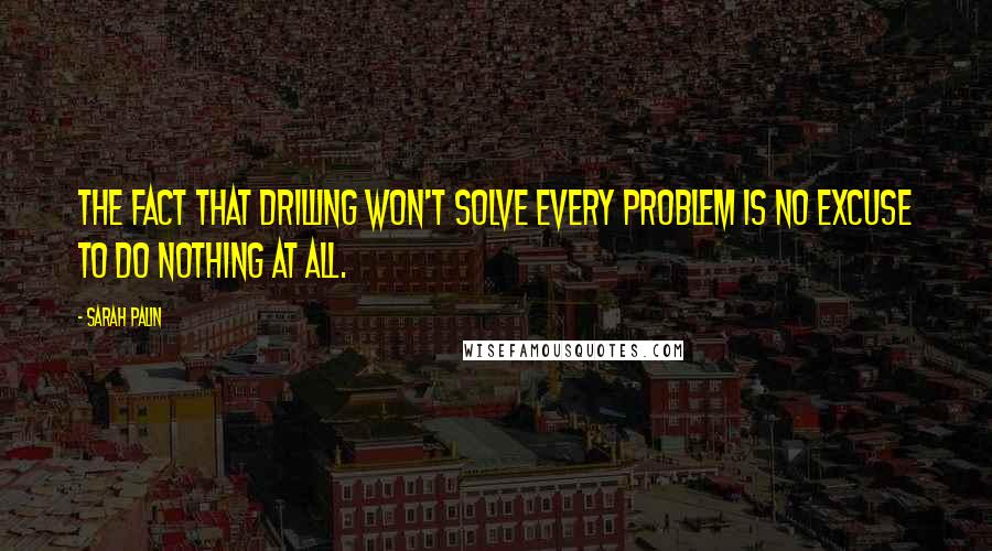 Sarah Palin Quotes: The fact that drilling won't solve every problem is no excuse to do nothing at all.