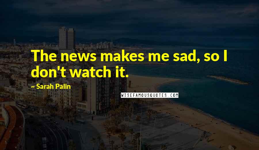 Sarah Palin Quotes: The news makes me sad, so I don't watch it.