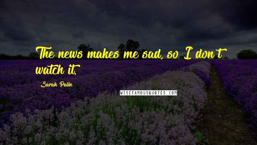 Sarah Palin Quotes: The news makes me sad, so I don't watch it.