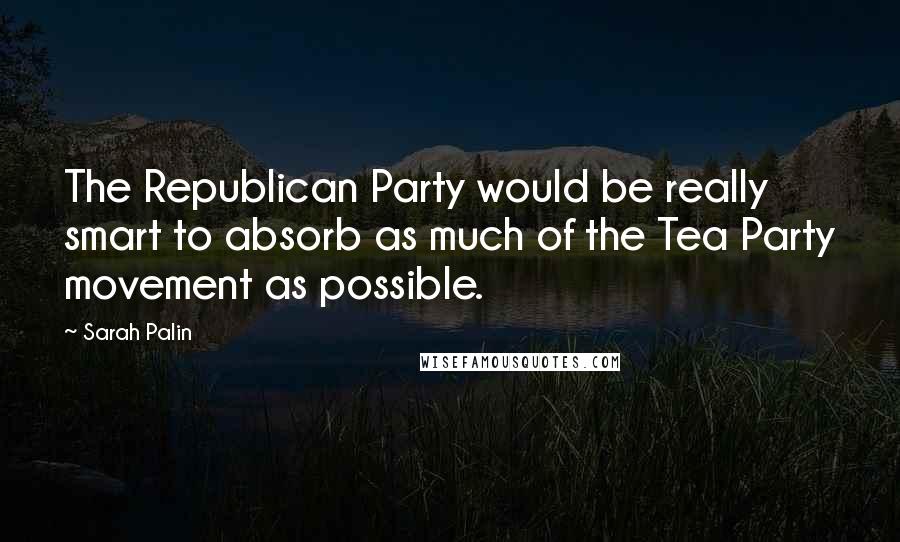 Sarah Palin Quotes: The Republican Party would be really smart to absorb as much of the Tea Party movement as possible.