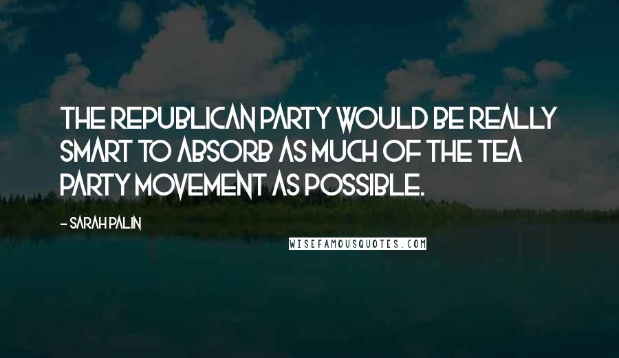 Sarah Palin Quotes: The Republican Party would be really smart to absorb as much of the Tea Party movement as possible.