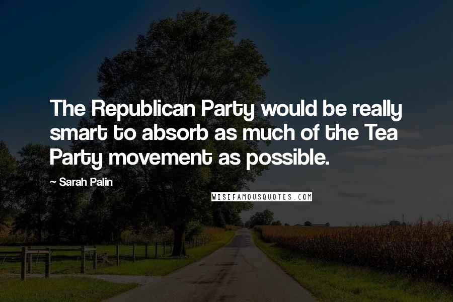 Sarah Palin Quotes: The Republican Party would be really smart to absorb as much of the Tea Party movement as possible.