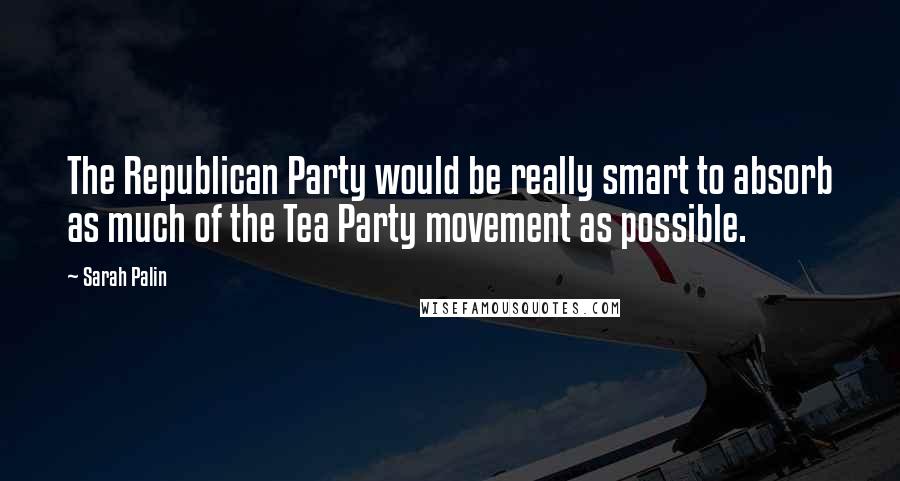 Sarah Palin Quotes: The Republican Party would be really smart to absorb as much of the Tea Party movement as possible.
