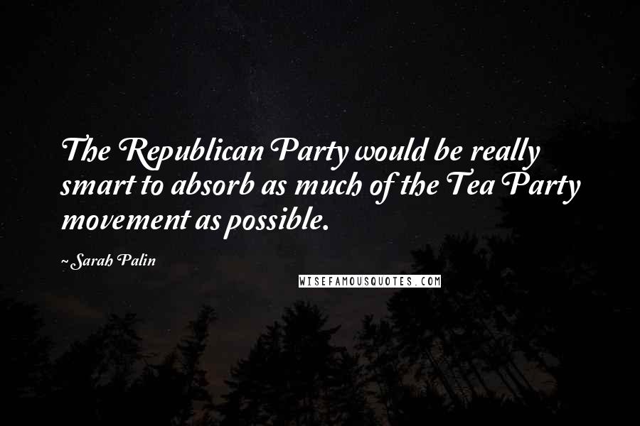 Sarah Palin Quotes: The Republican Party would be really smart to absorb as much of the Tea Party movement as possible.