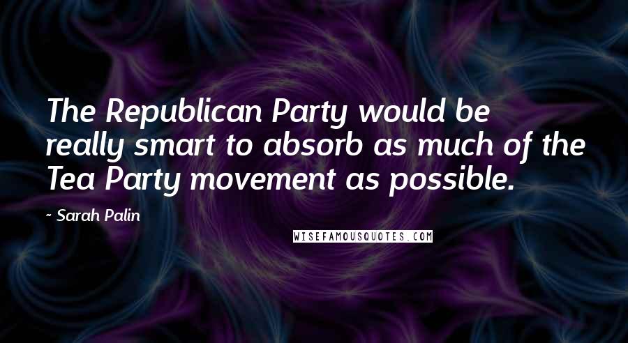 Sarah Palin Quotes: The Republican Party would be really smart to absorb as much of the Tea Party movement as possible.