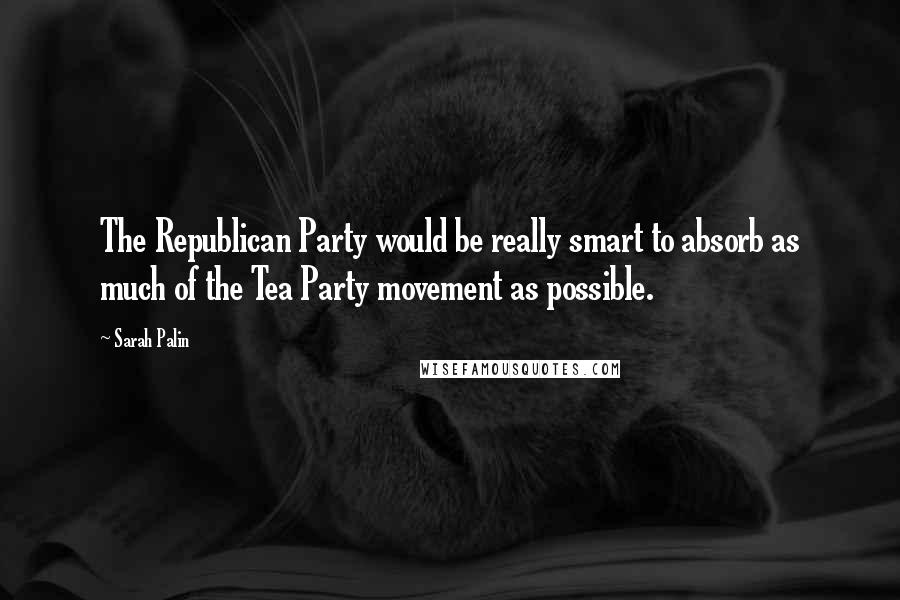 Sarah Palin Quotes: The Republican Party would be really smart to absorb as much of the Tea Party movement as possible.