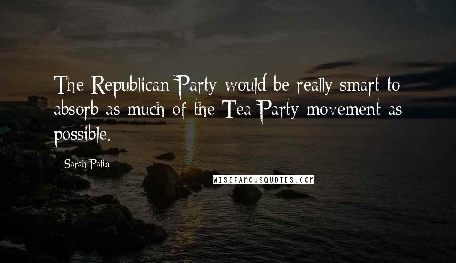 Sarah Palin Quotes: The Republican Party would be really smart to absorb as much of the Tea Party movement as possible.