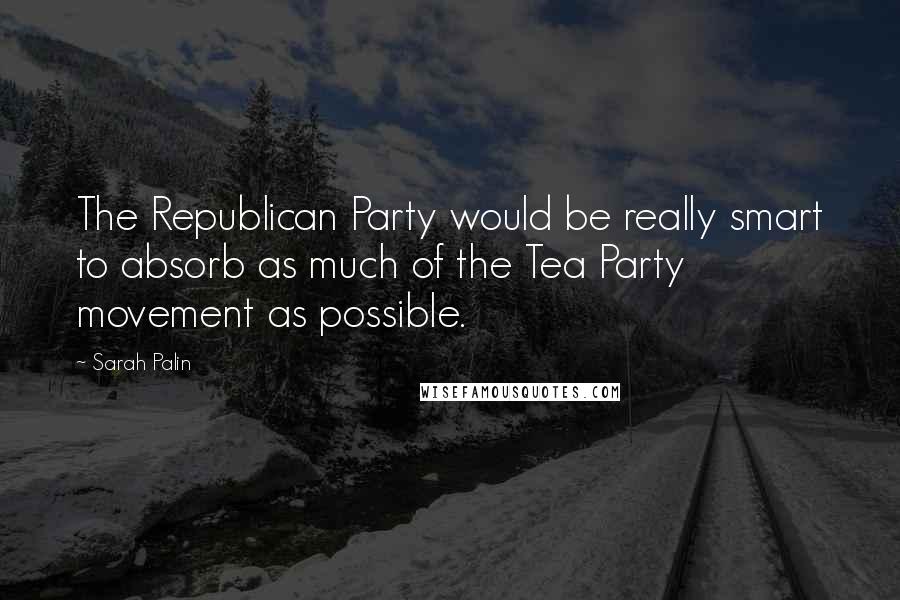 Sarah Palin Quotes: The Republican Party would be really smart to absorb as much of the Tea Party movement as possible.