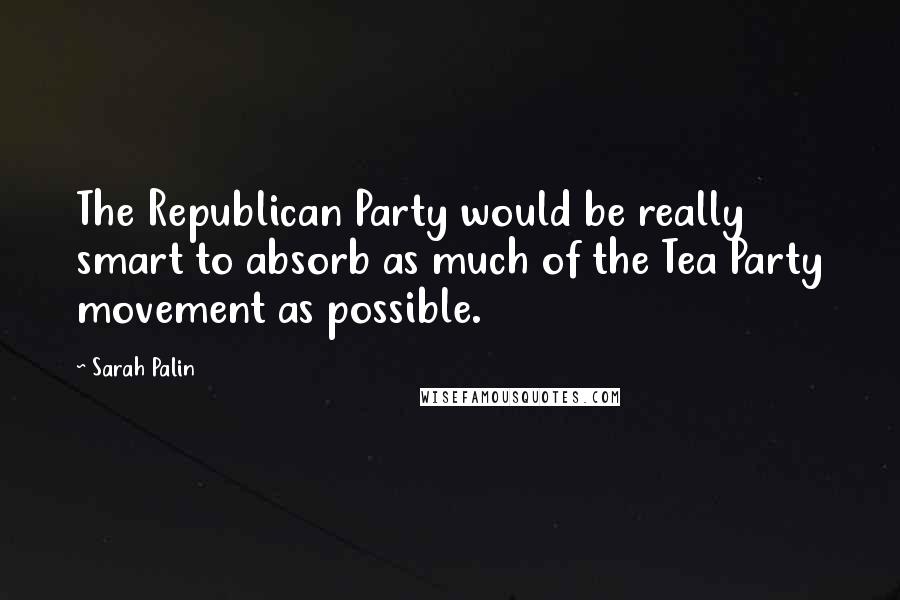 Sarah Palin Quotes: The Republican Party would be really smart to absorb as much of the Tea Party movement as possible.